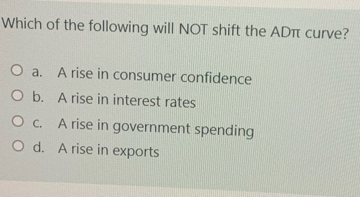 Which of the following will NOT shift the ADTT curve?
O a. A rise in consumer confidence
O b. A rise in interest rates
O c. A rise in government spending
O d. A rise in exports
