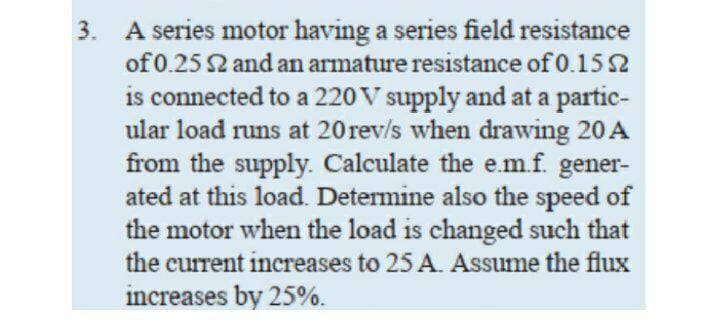 3. A series motor having a series field resistance
of 0.25 2 and an armature resistance of 0.15 2
is connected to a 220V supply and at a partic-
ular load runs at 20rev/s when drawing 20 A
from the supply. Calculate the e.m.f. gener-
ated at this load. Determine also the speed of
the motor when the load is changed such that
the current increases to 25 A. Assume the flux
increases by 25%.
