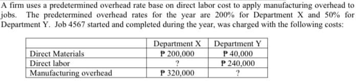 A firm uses a predetermined overhead rate base on direct labor cost to apply manufacturing overhead to
jobs. The predetermined overhead rates for the year are 200% for Department X and 50% for
Department Y. Job 4567 started and completed during the year, was charged with the following costs:
Department X
P 200,000
Department Y
P 40,000
P 240,000
Direct Materials
Direct labor
Manufacturing overhead
P 320,000
