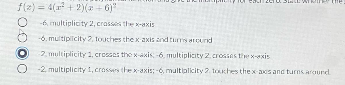 whetner the
f (x) = 4(x² + 2)(x + 6)²
-6, multiplicity 2, crosses the x-axis
-6, multiplicity 2, touches the x-axis and turns around
-2, multiplicity 1, crosses the x-axis; -6, multiplicity 2, crosses the x-axis
-2, multiplicity 1, crosses the x-axis; -6, multiplicity 2, touches the x-axis and turns around.
