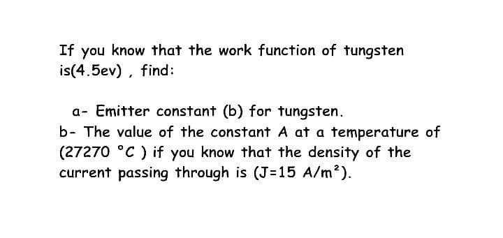 If you know that the work function of tungsten
is(4.5ev) , find:
a- Emitter constant (b) for tungsten.
b- The value of the constant A at a temperature of
(27270 °C ) if you know that the density of the
current passing through is (J=15 A/m?).

