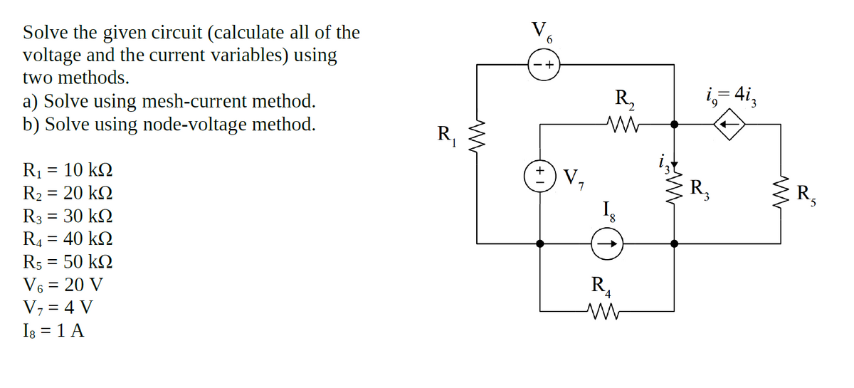 Solve the given circuit (calculate all of the
voltage and the current variables) using
two methods.
a) Solve using mesh-current method.
b) Solve using node-voltage method.
R,
i,- 4i,
R,
R1 = 10 kQ
R2 = 20 kQ
R3 = 30 kQ
R4 = 40 kQ
R5 = 50 kQ
V6 = 20 V
V, = 4 V
Is = 1 A
V,
R,
R,
