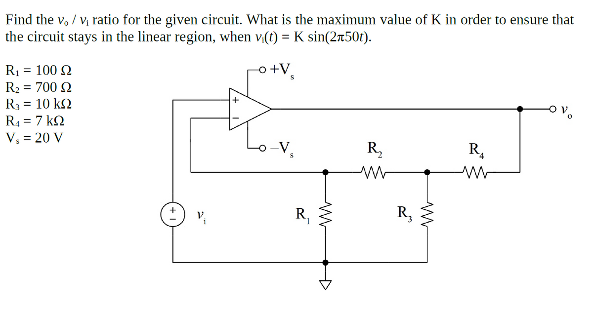 Find the v. / Vị ratio for the given circuit. What is the maximum value of K in order to ensure that
the circuit stays in the linear region, when v:(t) = K sin(2r50t).
-o +V
R1
R2 = 700 N
R3 = 10 k2
R4 = 7 kN
= 100 Q
Vs = 20 V
R,
R,
+
R,
