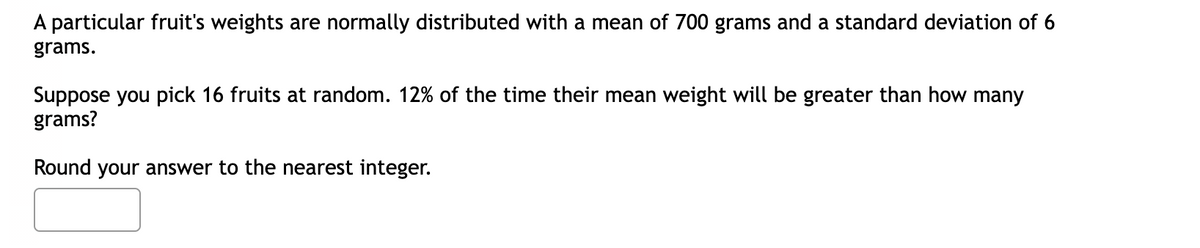 A particular fruit's weights are normally distributed with a mean of 700 grams and a standard deviation of 6
grams.
Suppose you pick 16 fruits at random. 12% of the time their mean weight will be greater than how many
grams?
Round your answer to the nearest integer.