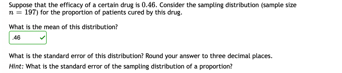 Suppose that the efficacy of a certain drug is 0.46. Consider the sampling distribution (sample size
n = 197) for the proportion of patients cured by this drug.
What is the mean of this distribution?
.46
What is the standard error of this distribution? Round your answer to three decimal places.
Hint: What is the standard error of the sampling distribution of a proportion?