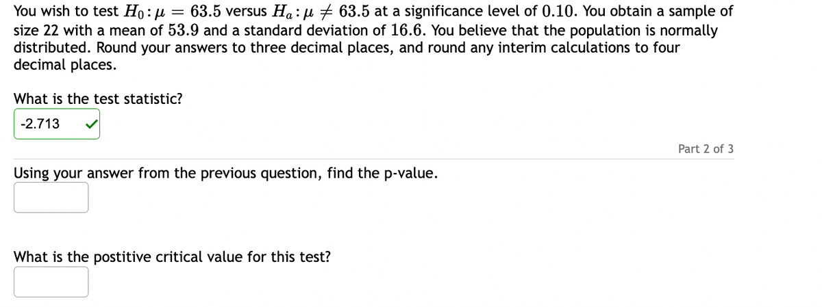 You wish to test Ho:μ = 63.5 versus Ha:μ ‡ 63.5 at a significance level of 0.10. You obtain a sample of
size 22 with a mean of 53.9 and a standard deviation of 16.6. You believe that the population is normally
distributed. Round your answers to three decimal places, and round any interim calculations to four
decimal places.
What is the test statistic?
-2.713
Using your answer from the previous question, find the p-value.
What is the postitive critical value for this test?
Part 2 of 3