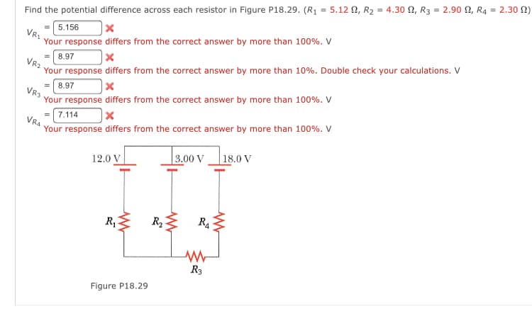= 2.30 N)
Find the potential difference across each resistor in Figure P18.29. (R1 = 5.12 2, R2 = 4.30 N, R3 = 2.90 N, R4
5.156
|x
VR1
Your response differs from the correct answer by more than 100%. V
=| 8.97
VR2
Your response differs from the correct answer by more than 10%. Double check your calculations. V
= 8.97
Your response differs from the correct answer by more than 100%. V
VR3
7.114
Your response differs from the correct answer by more than 100%. V
VRA
| 3.00 V
18.0 V
12.0 V
R,E
R2
R3
Figure P18.29
