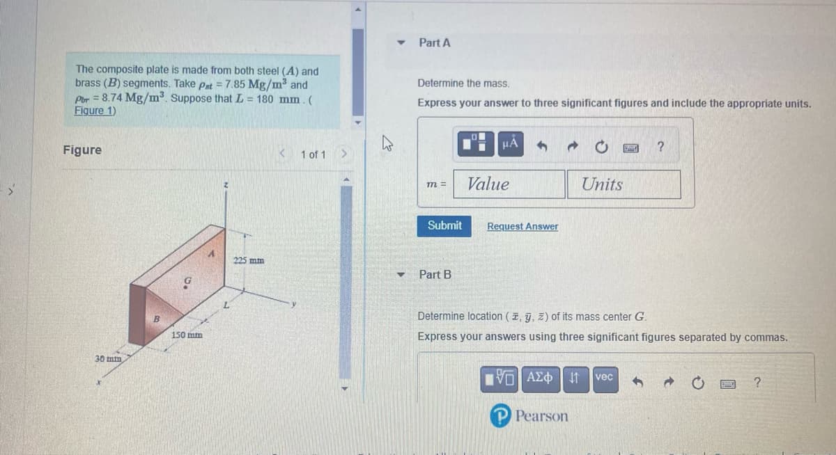 The composite plate is made from both steel (A) and
brass (B) segments. Take Pat = 7.85 Mg/m³ and
Por = 8.74 Mg/m³. Suppose that L = 180 mm. (
Figure 1)
Figure
30 mm
B
150 mm
2
225 mm
K
1 of 1
h
▾ Part A
▼
Determine the mass.
Express your answer to three significant figures and include the appropriate units.
m =
Submit
Part B
O
μÁ
Value
Request Answer
Units
[VD ΑΣΦ |
P Pearson
2004
Determine location (, y, z) of its mass center G.
Express your answers using three significant figures separated by commas.
vec
?
→
EMTE ?