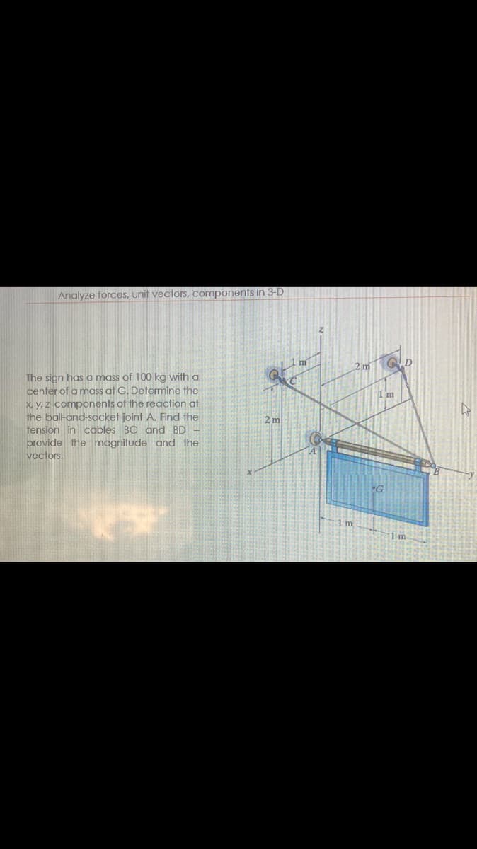 Analyze forces, unit vectors, components in 3-D
The sign has a mass of 100 kg with a
center of a mass at G. Determine the
x, y, z components of the reaction at
the ball-and-socket joint A. Find the
tension in cables BC and BD
provide the magnitude and the
vectors.
Ⅲ
1 m