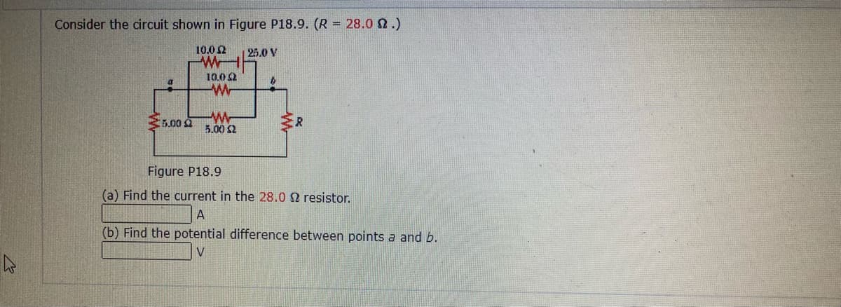 Consider the circuit shown in Figure P18.9. (R = 28.0 2.)
10.0 2
25.0 V
W
10.0 2
E.00 a
5.00 2
ER
Figure P18.9
(a) Find the current in the 28.0 2 resistor.
A
(b) Find the potential difference between points a and b.
27

