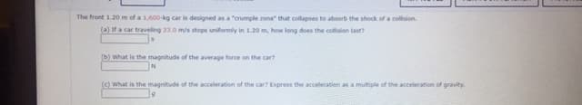 The front 1.20 m of a 1,600-kg car is designed as a "crumple zone" that coltapses to absorb the shock of a collision.
(a) If a car traveling 23.0 m/s stops uniformly in 1.20 m, how long does the collision last?
(b) What is the magnitude of the average force on the car?
(C) What is the magnitude of the acceleration of the car? Express the acceleration as a multiple of the acceleration of gravity.
