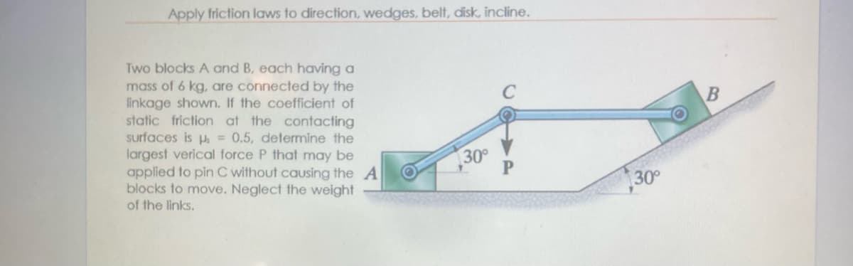 Apply friction laws to direction, wedges, belt, disk, incline.
Two blocks A and B, each having a
mass of 6 kg, are connected by the
linkage shown. If the coefficient of
static friction at the contacting
surfaces is p = 0.5, determine the
largest verical force P that may be
applied to pin C without causing the A
blocks to move. Neglect the weight
of the links.
30°
30°
B