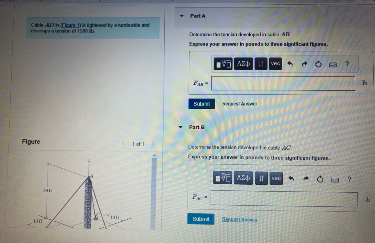 Cable AD in (Figure 1) is tightened by a turnbuckle and
develops a tension of 1500 lb.
Figure
10 ft
30 ft
10 ft.
1 of 1
Part A
Determine the tension developed in cable AB.
Express your answer in pounds to three significant figures.
FAB =
Submit
Part B
FAC =
[5] ΑΣΦ
Submit
Request Answer
↓1
Determine the tension developed in cable AC.
Express your answer in pounds to three significant figures.
vec
Request Answer
[5] ΑΣΦ ↓↑ vec 1
d
C
?
?
lb
lb