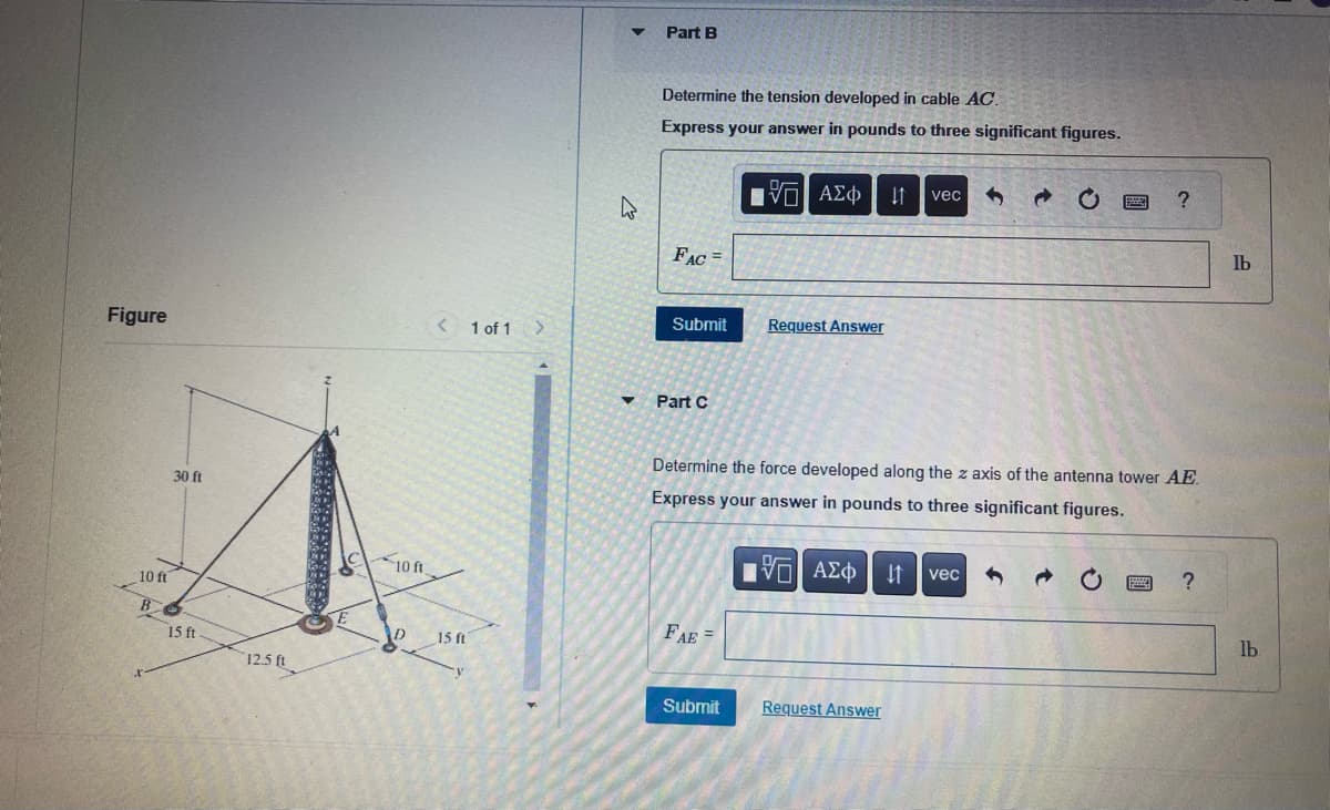 Figure
10 ft
B
30 ft
15 ft.
12.5 ft
10
10 ft.
< 1 of 1
15 ft
W
▼
Part B
Determine the tension developed in cable AC.
Express your answer in pounds to three significant figures.
FAC =
Submit
Part C
FAE
[5] ΑΣΦ ↓1
Submit
Request Answer
Determine the force developed along the z axis of the antenna tower AE
Express your answer in pounds to three significant figures.
15] ΑΣΦ
vec 3 @
Request Answer
↓↑ vec
?
→
?
lb
lb