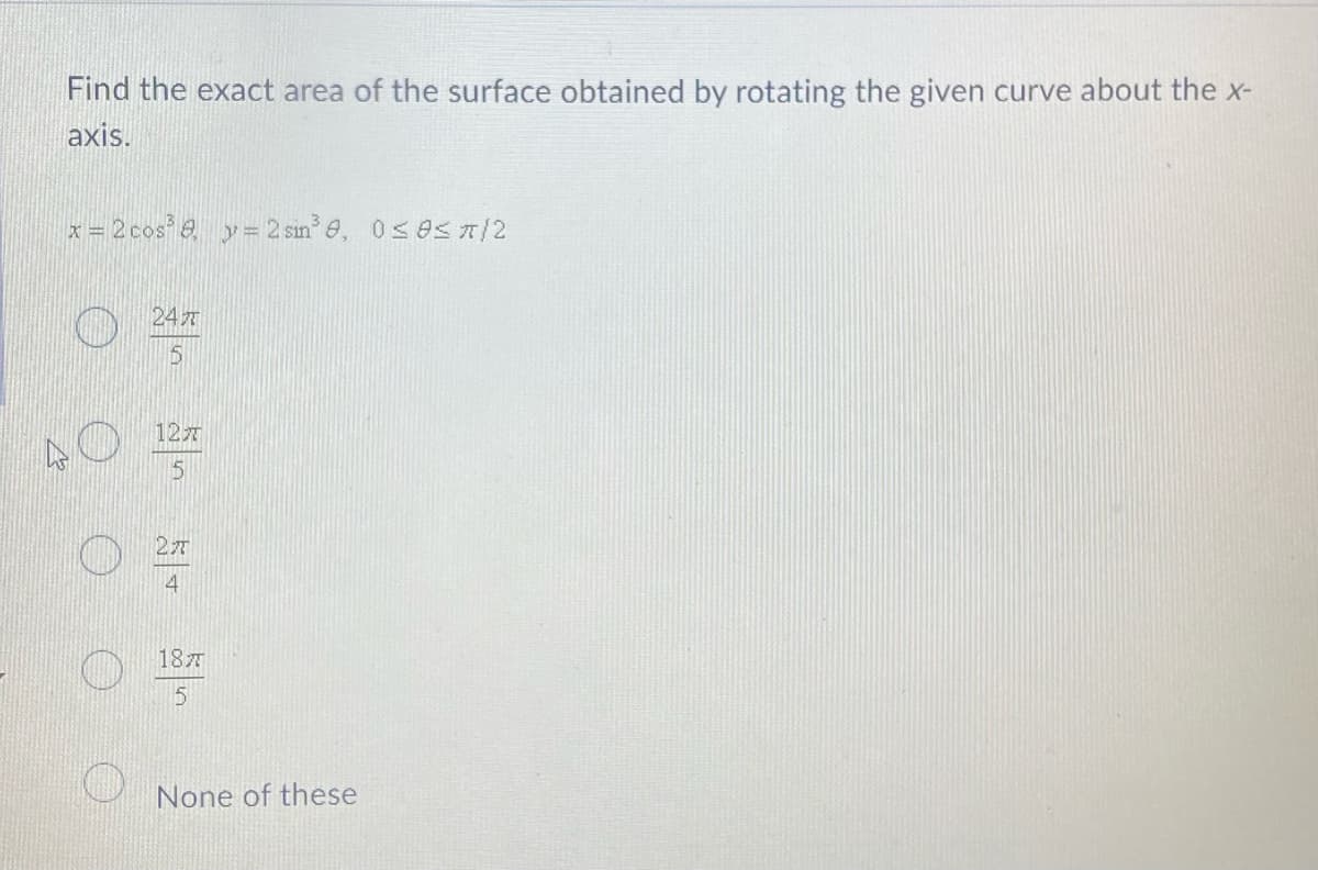Find the exact area of the surface obtained by rotating the given curve about the x-
axis.
x = 2 cos³ 8 y = 2 sin³9, 0≤0</2
24
5
12T
5
27
4
187
5
None of these