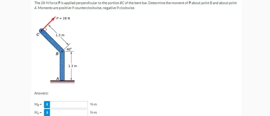 The 28-N force P is applied perpendicular to the portion BC of the bent bar. Determine the moment of P about point B and about point
A. Moments are positive if counterclockwise, negative if clockwise.
P = 28 N
1.3 m
B
o
Answers:
MB -
i
MA-
i
40°
1.3 m
N-m
N-m