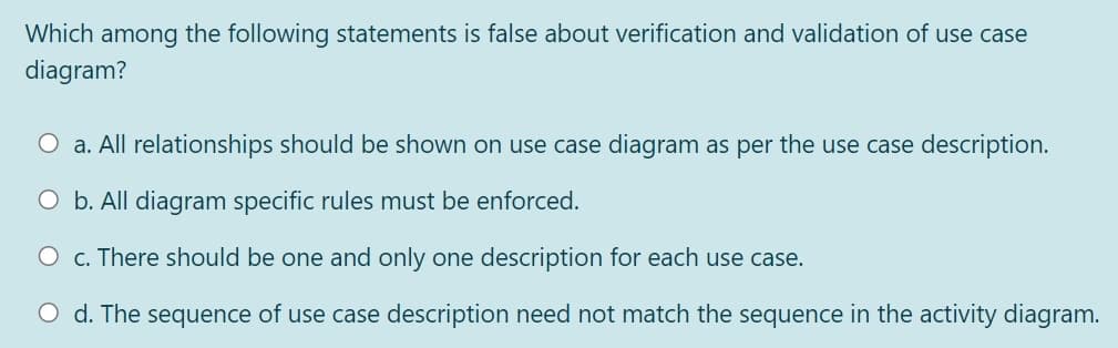 Which among the following statements is false about verification and validation of use case
diagram?
O a. All relationships should be shown on use case diagram as per the use case description.
O b. All diagram specific rules must be enforced.
O c. There should be one and only one description for each use case.
O d. The sequence of use case description need not match the sequence in the activity diagram.
