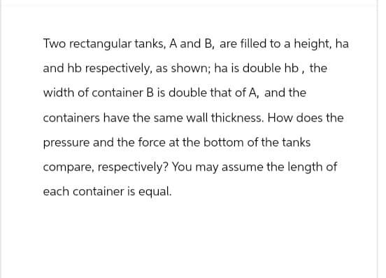 Two rectangular tanks, A and B, are filled to a height, ha
and hb respectively, as shown; ha is double hb, the
width of container B is double that of A, and the
containers have the same wall thickness. How does the
pressure and the force at the bottom of the tanks
compare, respectively? You may assume the length of
each container is equal.