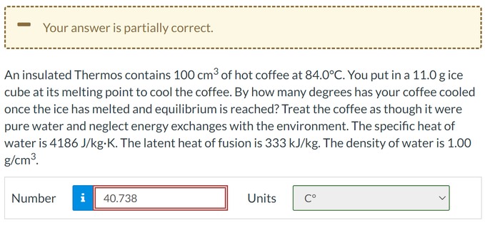 Your answer is partially correct.
An insulated Thermos contains 100 cm³ of hot coffee at 84.0°C. You put in a 11.0 g ice
cube at its melting point to cool the coffee. By how many degrees has your coffee cooled
once the ice has melted and equilibrium is reached? Treat the coffee as though it were
pure water and neglect energy exchanges with the environment. The specific heat of
water is 4186 J/kg-K. The latent heat of fusion is 333 kJ/kg. The density of water is 1.00
g/cm³.
Number
Mi
40.738
Units
Cº