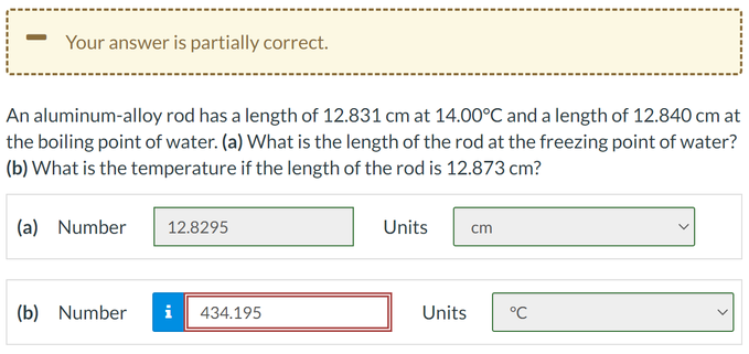 Your answer is partially correct.
An aluminum-alloy rod has a length of 12.831 cm at 14.00°C and a length of 12.840 cm at
the boiling point of water. (a) What is the length of the rod at the freezing point of water?
(b) What is the temperature if the length of the rod is 12.873 cm?
(a) Number
(b) Number
12.8295
i 434.195
Units cm
Units
°℃
<