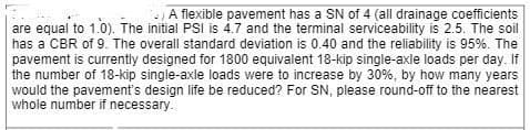 A flexible pavement has a SN of 4 (all drainage coefficients
are equal to 1.0). The initial PSI is 4.7 and the terminal serviceability is 2.5. The soil
has a CBR of 9. The overall standard deviation is 0.40 and the reliability is 95%. The
pavement is currently designed for 1800 equivalent 18-kip single-axle loads per day. If
the number of 18-kip single-axle loads were to increase by 30%, by how many years
would the pavement's design life be reduced? For SN, please round-off to the nearest
whole number if necessary.