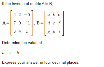 If the inverse of matrix A is B,
42 -5
a b c
A 7 0 -1, B = de
A0
f
34 1
hi
Determine the value of
a+e+h
Express your answer in four decimal places.