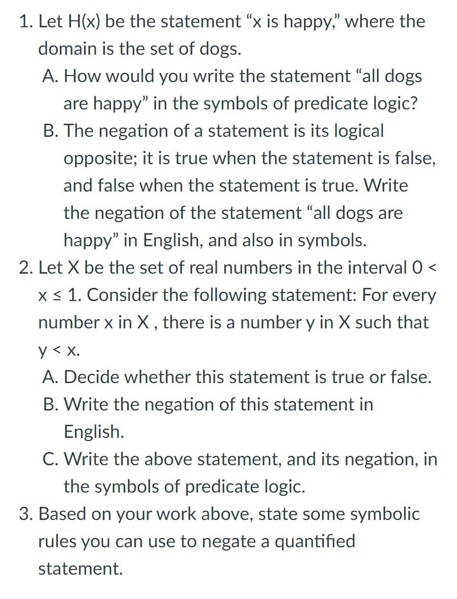 1. Let H(x) be the statement “x is happy," where the
domain is the set of dogs.
A. How would you write the statement "all dogs
are happy" in the symbols of predicate logic?
B. The negation of a statement is its logical
opposite; it is true when the statement is false,
and false when the statement is true. Write
the negation of the statement "all dogs are
happy" in English, and also in symbols.
2. Let X be the set of real numbers in the interval 0 <
x < 1. Consider the following statement: For every
number x in X, there is a number y in X such that
y < x.
A. Decide whether this statement is true or false.
B. Write the negation of this statement in
English.
C. Write the above statement, and its negation, in
the symbols of predicate logic.
3. Based on your work above, state some symbolic
rules you can use to negate a quantified
statement.
