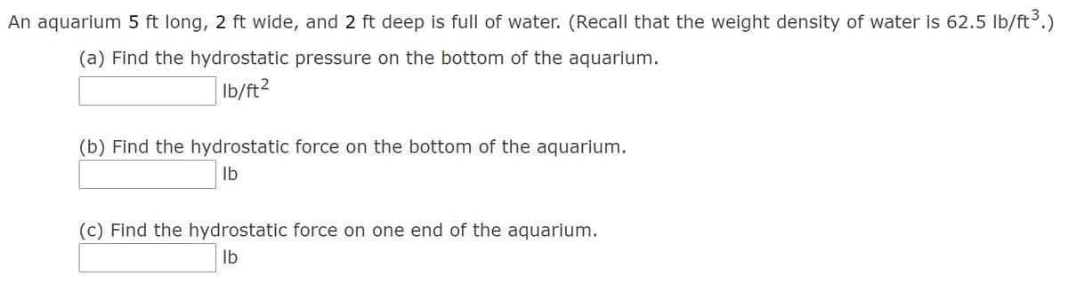 An aquarium 5 ft long, 2 ft wide, and 2 ft deep is full of water. (Recall that the weight density of water is 62.5 Ib/ft3.)
(a) Find the hydrostatic pressure on the bottom of the aquarium.
Ib/ft?
(b) Find the hydrostatic force on the bottom of the aquarium.
Ib
(c) Find the hydrostatic force on one end of the aquarium.
Ib
