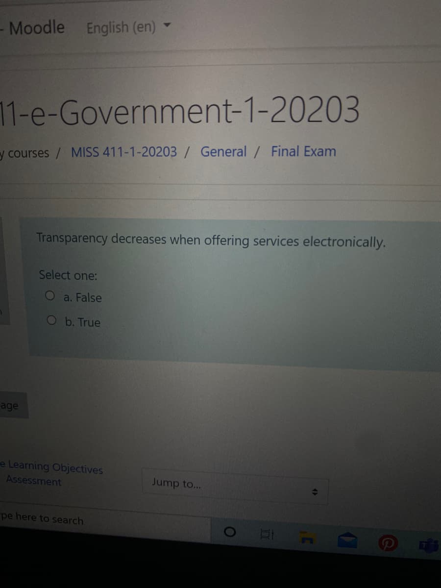 Moodle English (en)
11-e-Government-1-20203
y courses/ MISS 411-1-20203/ General / Final Exam
Transparency decreases when offering services electronically.
Select one:
a. False
Ob. True
age
e Learning Objectives
Assessment
Jump to...
pe here to search
