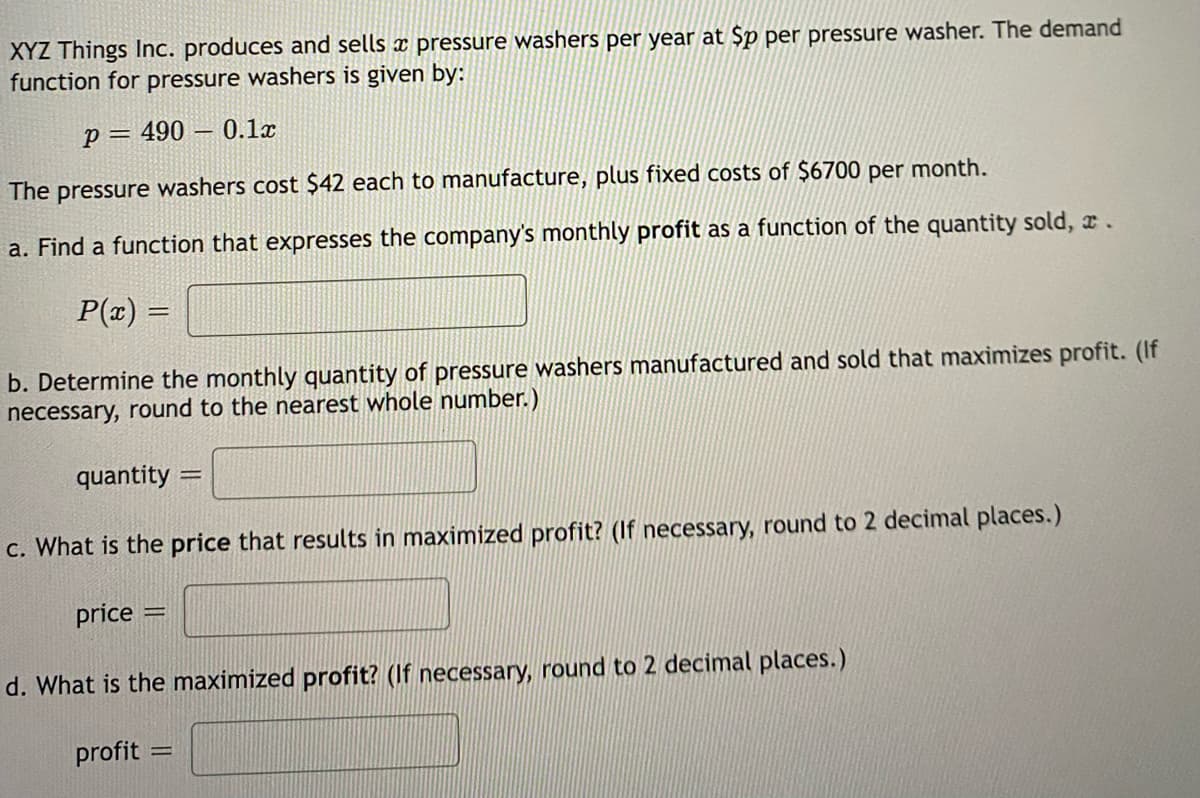 XYZ Things Inc. produces and sells pressure washers per year at $p per pressure washer. The demand
function for pressure washers is given by:
p=490 0.1x
The pressure washers cost $42 each to manufacture, plus fixed costs of $6700 per
a. Find a function that expresses the company's monthly profit as a function of the quantity sold, c.
P(x) =
month.
b. Determine the monthly quantity of pressure washers manufactured and sold that maximizes profit. (If
necessary, round to the nearest whole number.)
quantity:
c. What is the price that results in maximized profit? (If necessary, round to 2 decimal places.)
price =
d. What is the maximized profit? (If necessary, round to 2 decimal places.)
profit
=
=