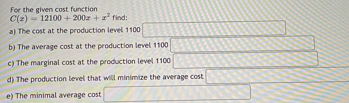 For the given cost function
C(x) = 12100 + 200x + x² find:
a) The cost at the production level 1100
b) The average cost at the production level 1100
c) The marginal cost at the production level 1100
d) The production level that will minimize the average cost
e) The minimal average cost