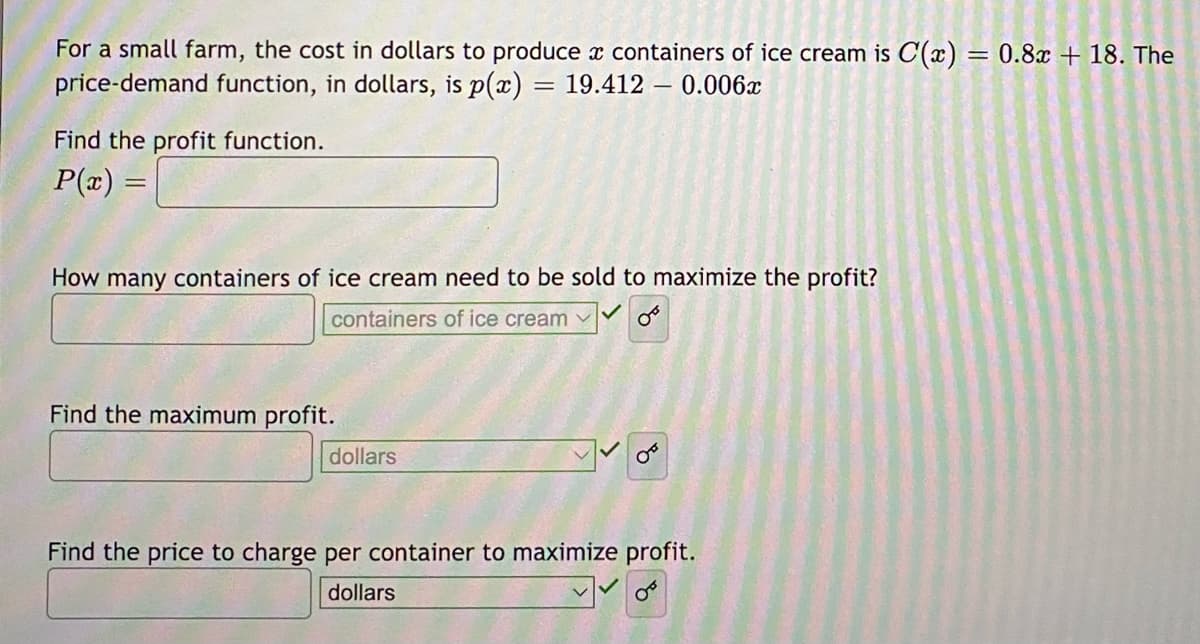 For a small farm, the cost in dollars to produce a containers of ice cream is C(x) = 0.8x + 18. The
price-demand function, in dollars, is p(x) = 19.412 - 0.006x
Find the profit function.
P(x) =
How many containers of ice cream need to be sold to maximize the profit?
containers of ice cream ✓
Find the maximum profit.
dollars
Find the price to charge per container to maximize profit.
dollars