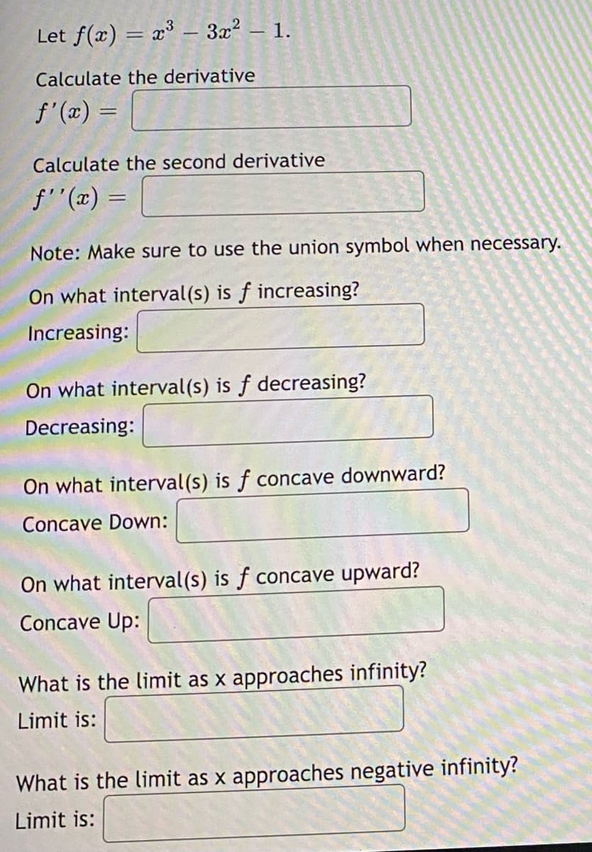 Let f(x) = x³ - 3x² – 1.
-
Calculate the derivative
f'(x) =
Calculate the second derivative
ƒ''(x) =
Note: Make sure to use the union symbol when necessary.
On what interval(s) is f increasing?
Increasing:
On what interval(s) is f decreasing?
Decreasing:
On what interval(s) is f concave downward?
Concave Down:
On what interval(s) is f concave upward?
Concave Up:
What is the limit as x approaches infinity?
Limit is:
What is the limit as x approaches negative infinity?
Limit is: