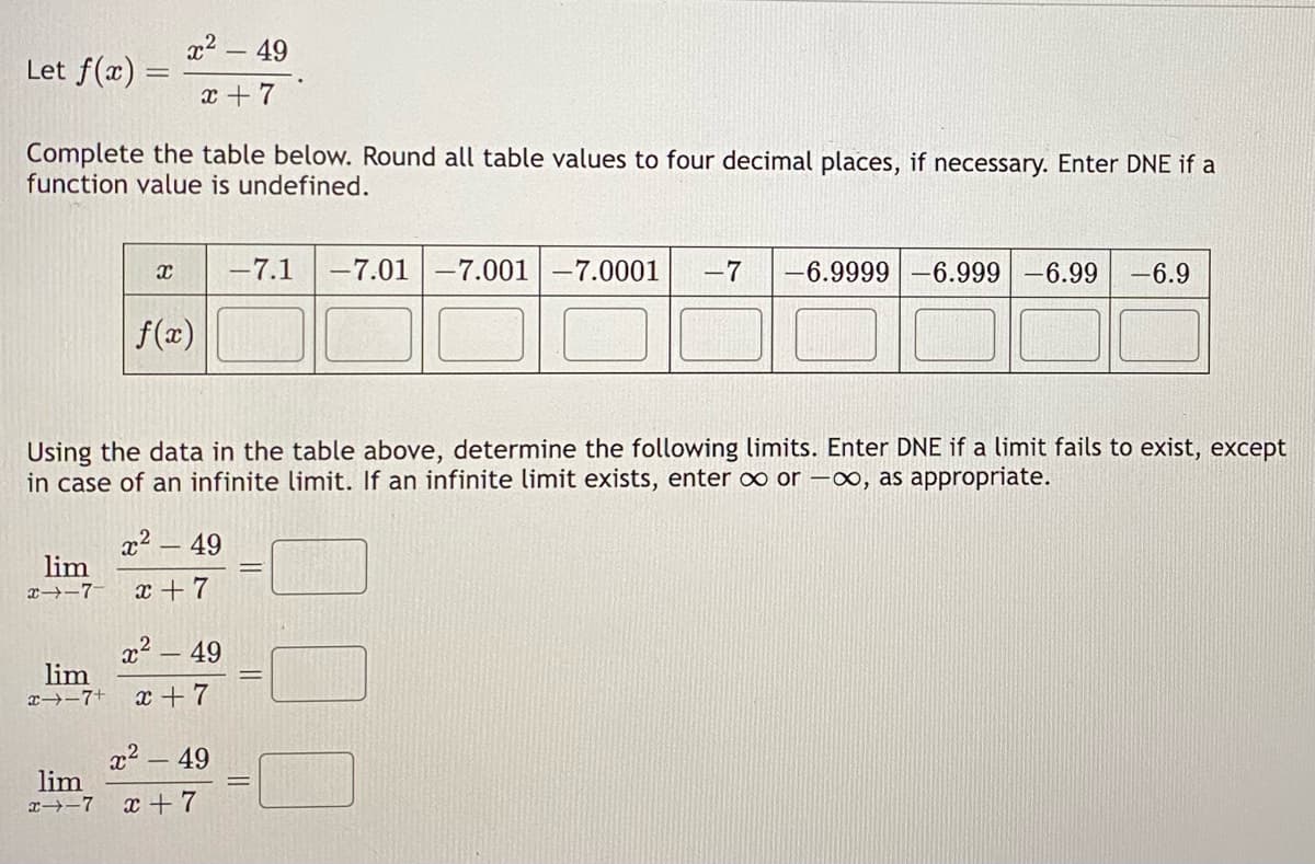 Let f(x) =
Complete the table below. Round all table values to four decimal places, if necessary. Enter DNE if a
function value is undefined.
x² - 49
x+7
lim
x-7
Using the data in the table above, determine the following limits. Enter DNE Ia limit fails to exist, except
in case of an infinite limit. If an infinite limit exists, enter ∞ or -∞, as appropriate.
X -7.1 -7.01 -7.001| -7.0001 -7 -6.9999 -6.999 -6.99 -6.9
f(x)
lim
x--7
x² - 49
x +7
x² - 49
lim
x→-7+ x+7
x² - 49
x + 7
