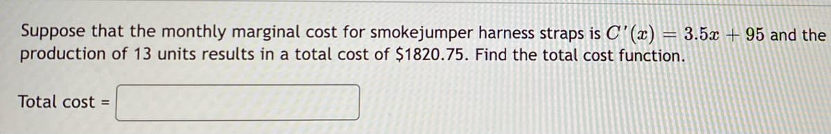 Suppose that the monthly marginal cost for smokejumper harness straps is C'(x) = 3.5x + 95 and the
production of 13 units results in a total cost of $1820.75. Find the total cost function.
Total cost =