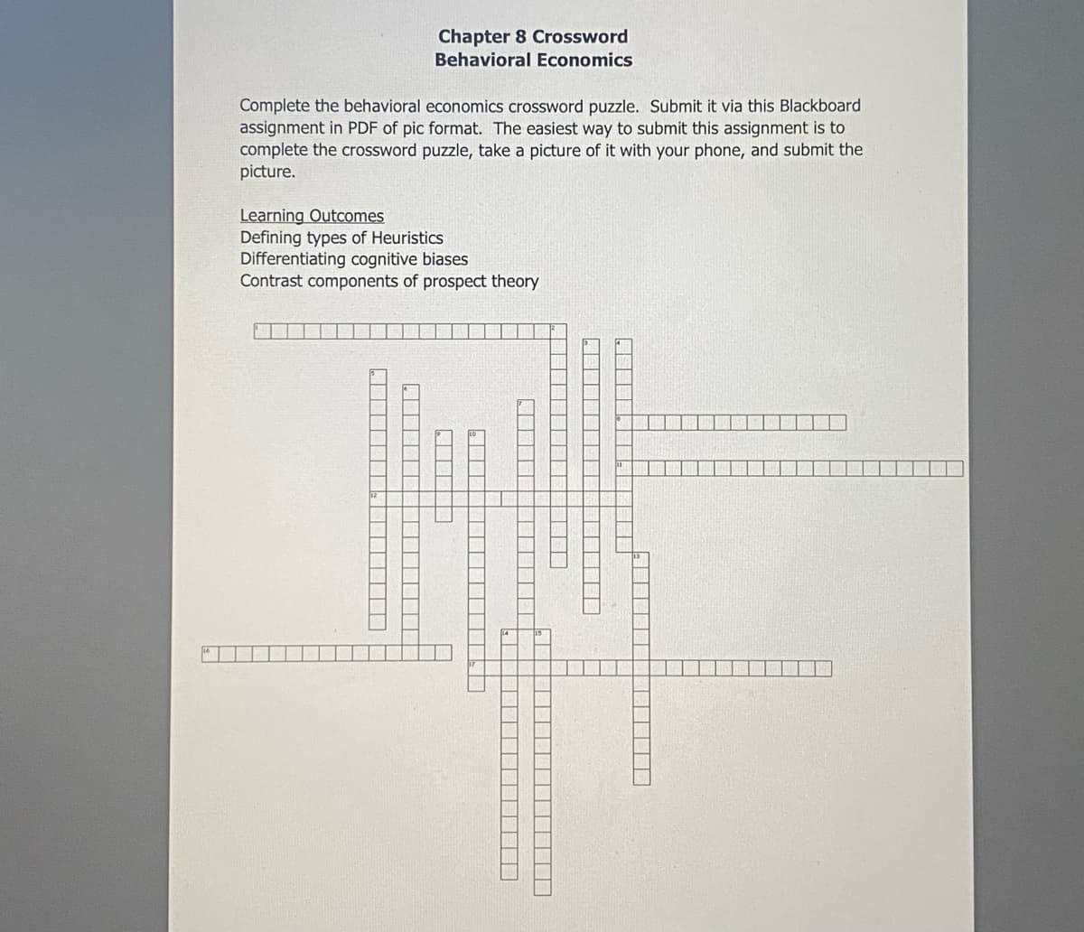 Complete the behavioral economics crossword puzzle. Submit it via this Blackboard
assignment in PDF of pic format. The easiest way to submit this assignment is to
complete the crossword puzzle, take a picture of it with your phone, and submit the
picture.
Learning Outcomes
Defining types of Heuristics
Chapter 8 Crossword
Behavioral Economics
Differentiating cognitive biases
Contrast components of prospect theory
▬▬▬▬▬▬▬▬▬▬▬▬▬▬▬▬▬▬▬▬▬▬
▬▬▬▬▬▬▬▬▬▬▬▬▬▬▬▬▬▬▬
T
▬▬▬▬▬
▬▬▬▬▬▬▬▬
T