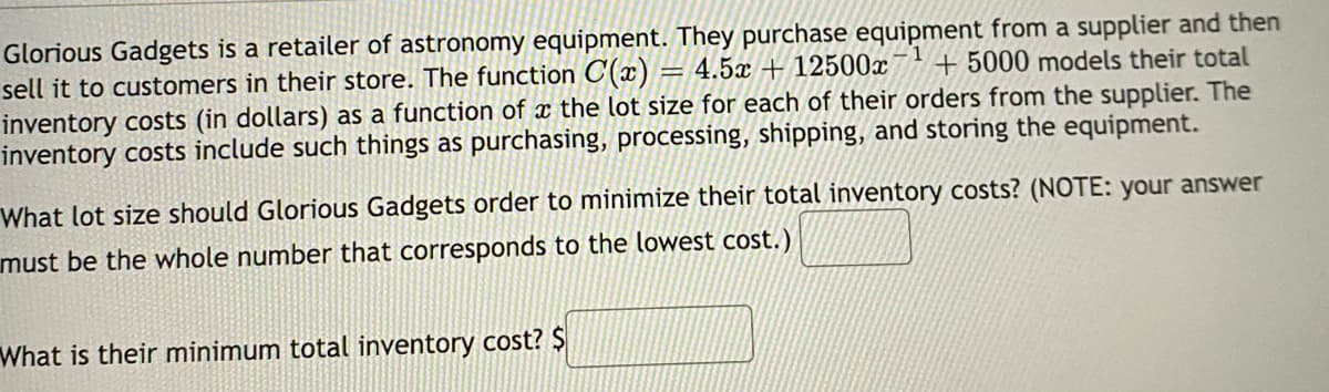 Glorious Gadgets is a retailer of astronomy equipment. They purchase equipment from a supplier and then
= 4.5x+12500x +5000 models their total
sell it to customers in their store. The function C(x);
inventory costs (in dollars) as a function of a the lot size for each of their orders from the supplier. The
inventory costs include such things as purchasing, processing, shipping, and storing the equipment.
What lot size should Glorious Gadgets order to minimize their total inventory costs? (NOTE: your answer
must be the whole number that corresponds to the lowest cost.)
What is their minimum total inventory cost? $