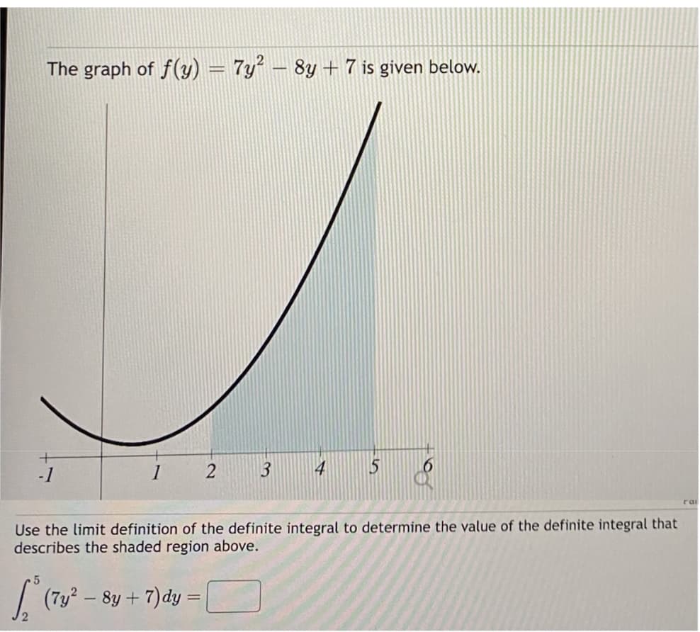 The graph of f(y) = 7y² – 8y + 7 is given below.
-1
1 2
3
5
[² (7y² - 8y + 7)dy =
5
Use the limit definition of the definite integral to determine the value of the definite integral that
describes the shaded region above.
rai
