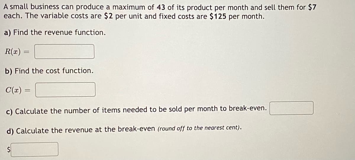 A small business can produce a maximum of 43 of its product per month and sell them for $7
each. The variable costs are $2 per unit and fixed costs are $125 per month.
a) Find the revenue function.
R(x) =
b) Find the cost function.
C(x) =
c) Calculate the number of items needed to be sold per month to break-even.
d) Calculate the revenue at the break-even (round off to the nearest cent).
$