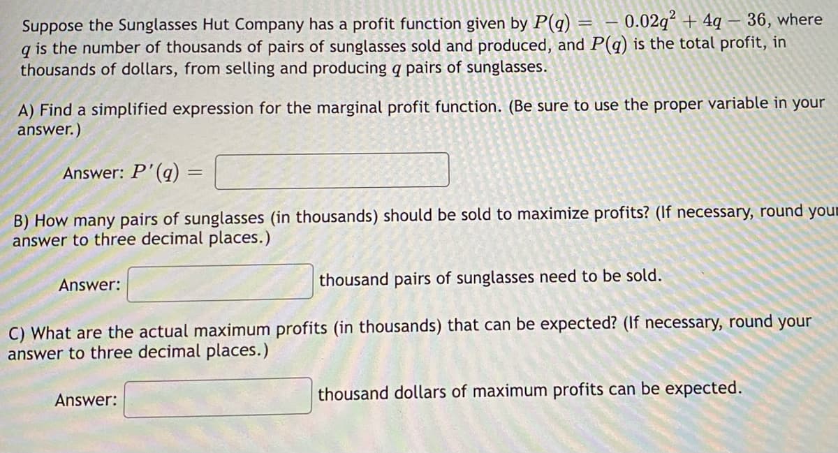 Suppose the Sunglasses Hut Company has a profit function given by P(q) -0.02q² +4q-36, where
q is the number of thousands of pairs of sunglasses sold and produced, and P(q) is the total profit, in
thousands of dollars, from selling and producing a pairs of sunglasses.
A) Find a simplified expression for the marginal profit function. (Be sure to use the proper variable in your
answer.)
-
Answer: P'(q)
B) How many pairs of sunglasses (in thousands) should be sold to maximize profits? (If necessary, round your
answer to three decimal places.)
Answer:
thousand pairs of sunglasses need to be sold.
C) What are the actual maximum profits (in thousands) that can be expected? (If necessary, round your
answer to three decimal places.)
Answer:
thousand dollars of maximum profits can be expected.
