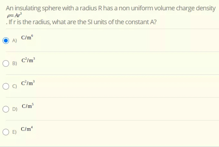 An insulating sphere with a radius R has a non uniform volume charge density
p= Ar
. If r is the radius, what are the SI units of the constant A?
C/m®
C/m³
B)
c'/m?
C/m³
O D)
C/m
O E)
