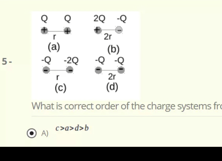 2Q -Q
2r
(a)
-Q -2Q
(b)
D- D-
2r
5-
r
(c)
(d)
What is correct order of the charge systems fro
c>a>d>b
A)
