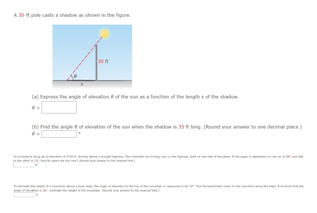 A 30-ft pole casts a shadow as shown in the figure.
30 ft
(a) Express the angle of elevation 0 of the sun as a function of the length s of the shadow.
(b) Find the angle 0 of elevation of the sun when the shadow is 35 ft long. (Round your answer to one decimal place.)
An airplane is flying at an elevation of 5150 ft, directly above a straight highway. Two motorists are driving cars on the highway, both on one side of the plane. If the angle of depression to one car is 38° and that
to the other is 53°, how far apart are the cars? (Round your answer to the nearest foot.)
ft
To estimate the height of a mountain above a level plain, the angle of elevation to the top of the mountain is measured to be 32°. One thousand feet closer to the mountain along the plain, it is found that the
angle of clevation is 36°. Estimate the height of the mountain. (Round your answer to the nearest foot.)
ft
