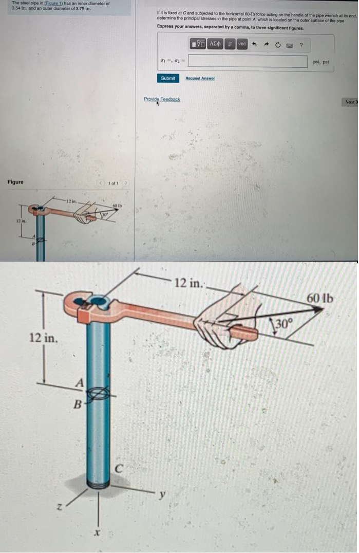 The steel pipe in (Figure 1) has an inner diameter of
3.54 in, and an outer diameter of 3.79 in.
Figure
12 in
12 in.
12 in.
A
B
1 of 1
If it is fixed at C and subjected to the horizontal 60-Ib force acting on the handle of the pipe wrench at its end,
determine the principal stresses in the pipe at point A, which is located on the outer surface of the pipe.
Express your answers, separated by a comma, three significant figures.
01 0₂ =
Submit
Provide Feedback
V AE
Bequest Answer
12 in.
+
@
30°
?
psi, psi
60 lb
Next >