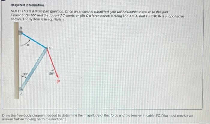 Required information
NOTE: This is a multi-part question. Once an answer is submitted, you will be unable to return to this part.
Consider a= 55° and that boom AC exerts on pin C a force directed along line AC. A load P=330 lb is supported as
shown. The system is in equilibrium.
30
20⁰
P
Draw the free-body diagram needed to determine the magnitude of that force and the tension in cable BC. (You must provide an
answer before moving on to the next part.)