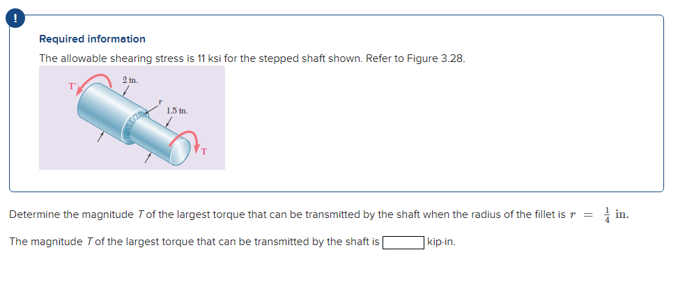 Required information
The allowable shearing stress is 11 ksi for the stepped shaft shown. Refer to Figure 3.28.
T'
2 in.
1.5 in.
Determine the magnitude T of the largest torque that can be transmitted by the shaft when the radius of the fillet is r =
The magnitude T of the largest torque that can be transmitted by the shaft is
kip-in.
in.