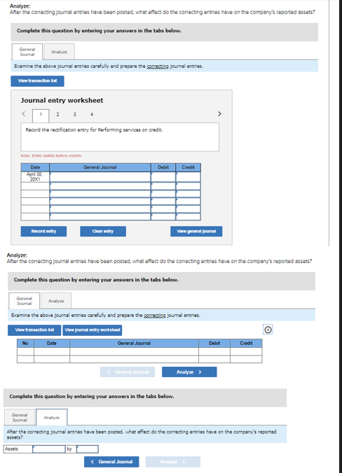 Analyze:
After the correcting journal entries have been posted, what effect do the correcting entries have on the company's reported assets?
Complete this question by entering your answers in the tabs below.
General
Journal
Examine the above journal entries carefully and prepare the correcting journal entries.
View transaction Bat
Journal entry worksheet
< 1
Record the rectification entry for Performing services on credit.
Note: Enter debts before credits.
Date
April 30
2001
Assets
Record entry
No
General
Journal
Analyze:
After the correcting journal entries have been posted, what effect do the correcting entries have on the company's reported assets?
Complete this question by entering your answers in the tabs below.
General
Journal
Examine the above journal entries carefully and prepare the correcting journal entries.
View transaction Est View journal entry worksheet
Analy
3
Date
General Journal
Analyze
Complete this question by entering your answers in the tabs below.
by
General Journal
Debit Credit
< General Journal
View general Journal
< General Journal
Analyze >
>
After the correcting journal entries have been posted, what effect do the correcting entries have on the company's reported
assets?
Analyze >
Debit
Credit