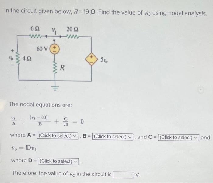 In the circuit given below, R= 19 Q. Find the value of vo using nodal analysis.
V₁ 20 Ω
ww
692
www.
60 V
492
+
The nodal equations are:
(v₁-60)
B
R
+
20
5%
where A = (Click to select)
Vo = Dv₁
where D= (Click to select)
Therefore, the value of vo in the circuit is
.
B= (Click to select)
and C (Click to select) and
V.