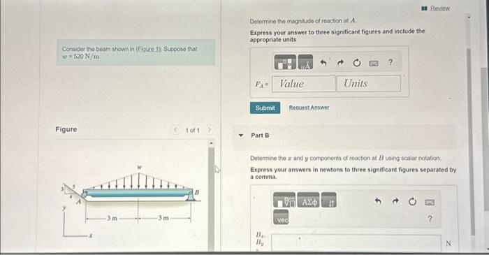 Consider the beam shown in (Eigure 1). Suppose that
w=520 N/m
Figure
-3 m
-3m
(101
Determine the magnitude of reaction at A.
Express your answer to three significant figures and include the
appropriate units
FA- Value
Submit
Part B
Ba
By
Request Answer
V| ΑΣΦ
Vec
Units
Determine the and y components of reaction at B using scalar notation.
Express your answers in newtons to three significant figures separated by
a comma.
?
Review
?
N