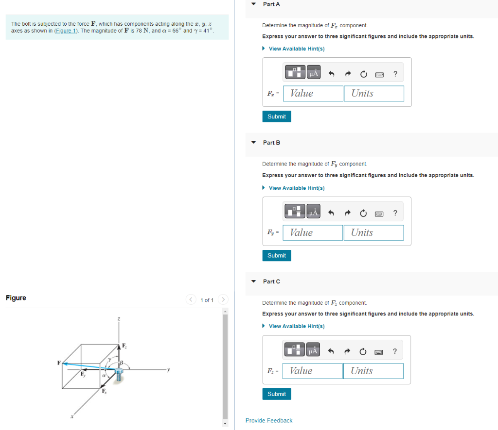The bolt is subjected to the force F, which has components acting along the x, y, z
axes as shown in (Figure 1). The magnitude of F is 78 N, and a = 66° and y = 41°.
Figure
F
F.
< 1 of 1 >
▼
▼
Part A
Determine the magnitude of F₂ component.
Express your answer to three significant figures and include the appropriate units.
► View Available Hint(s)
F₂ =
Submit
Part B
Submit
Part C
Determine the magnitude of Fy component.
Express your answer to three significant figures and include the appropriate units.
► View Available Hint(s)
F₁ =
μÅ
Value
Submit
μÅ
Value
Provide Feedback
6
■ºμÀ 6
Value
Units
Determine the magnitude of F, component.
Express your answer to three significant figures and include the appropriate units.
► View Available Hint(s)
Units
?
Units
?
?